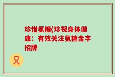 珍惜氨糖(珍视身体健康：有效关注氨糖金字招牌