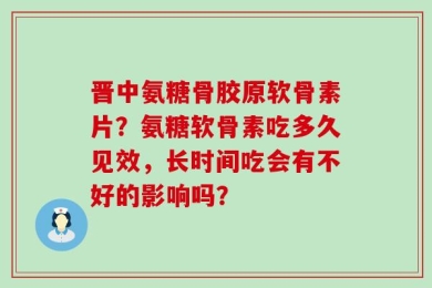 晋中氨糖骨胶原软骨素片？氨糖软骨素吃多久见效，长时间吃会有不好的影响吗？