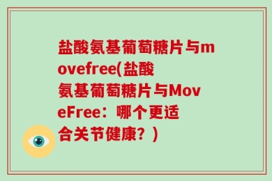 盐酸氨基葡萄糖片与movefree(盐酸氨基葡萄糖片与MoveFree：哪个更适合关节健康？)