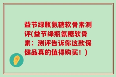 益节绿瓶氨糖软骨素测评(益节绿瓶氨糖软骨素：测评告诉你这款保健品真的值得购买！)