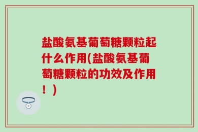 盐酸氨基葡萄糖颗粒起什么作用(盐酸氨基葡萄糖颗粒的功效及作用！)