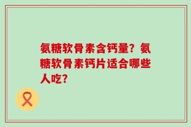氨糖软骨素含钙量？氨糖软骨素钙片适合哪些人吃？