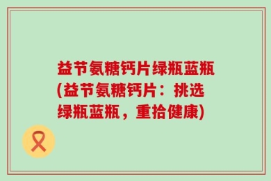 益节氨糖钙片绿瓶蓝瓶(益节氨糖钙片：挑选绿瓶蓝瓶，重拾健康)