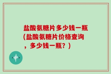 盐酸氨糖片多少钱一瓶(盐酸氨糖片价格查询，多少钱一瓶？)