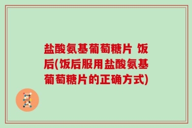 盐酸氨基葡萄糖片 饭后(饭后服用盐酸氨基葡萄糖片的正确方式)
