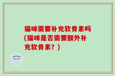 猫咪需要补充软骨素吗(猫咪是否需要额外补充软骨素？)