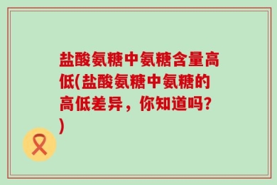 盐酸氨糖中氨糖含量高低(盐酸氨糖中氨糖的高低差异，你知道吗？)