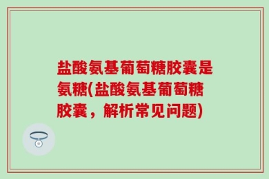 盐酸氨基葡萄糖胶囊是氨糖(盐酸氨基葡萄糖胶囊，解析常见问题)
