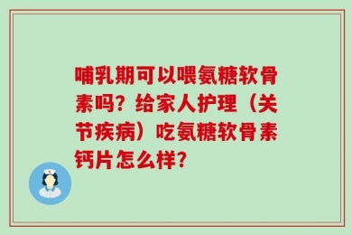 哺乳期可以喂氨糖软骨素吗？给家人护理（关节疾病）吃氨糖软骨素钙片怎么样？