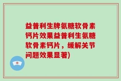 益普利生牌氨糖软骨素钙片效果益普利生氨糖软骨素钙片，缓解关节问题效果显著)