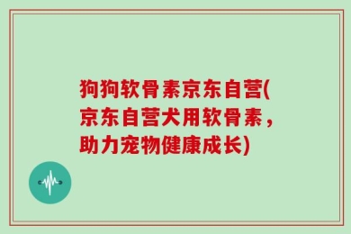 狗狗软骨素京东自营(京东自营犬用软骨素，助力宠物健康成长)