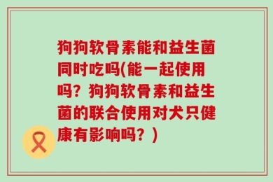狗狗软骨素能和益生菌同时吃吗(能一起使用吗？狗狗软骨素和益生菌的联合使用对犬只健康有影响吗？)