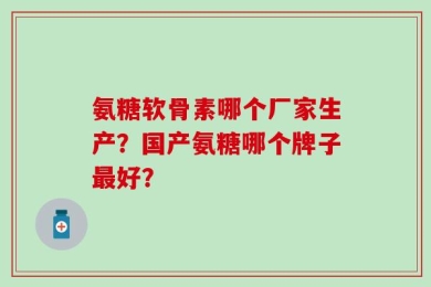 氨糖软骨素哪个厂家生产？国产氨糖哪个牌子最好？