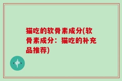 猫吃的软骨素成分(软骨素成分：猫吃的补充品推荐)