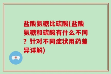 盐酸氨糖比硫酸(盐酸氨糖和硫酸有什么不同？针对不同症状用药差异详解)