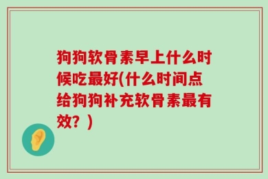 狗狗软骨素早上什么时候吃最好(什么时间点给狗狗补充软骨素最有效？)