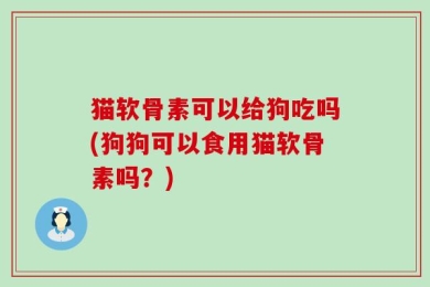 猫软骨素可以给狗吃吗(狗狗可以食用猫软骨素吗？)