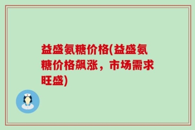 益盛氨糖价格(益盛氨糖价格飙涨，市场需求旺盛)