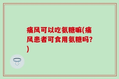 痛风可以吃氨糖嘛(痛风患者可食用氨糖吗？)