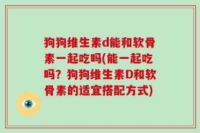 狗狗维生素d能和软骨素一起吃吗(能一起吃吗？狗狗维生素D和软骨素的适宜搭配方式)