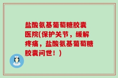 盐酸氨基葡萄糖胶囊 医院(保护关节，缓解疼痛，盐酸氨基葡萄糖胶囊问世！)