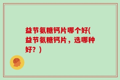 益节氨糖钙片哪个好(益节氨糖钙片，选哪种好？)