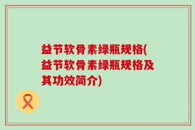 益节软骨素绿瓶规格(益节软骨素绿瓶规格及其功效简介)