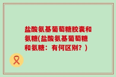 盐酸氨基葡萄糖胶囊和氨糖(盐酸氨基葡萄糖和氨糖：有何区别？)