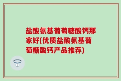 盐酸氨基葡萄糖酸钙那家好(优质盐酸氨基葡萄糖酸钙产品推荐)
