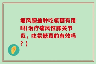 痛风膝盖肿吃氨糖有用吗(治疗痛风性膝关节炎，吃氨糖真的有效吗？)