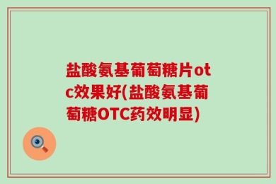 盐酸氨基葡萄糖片otc效果好(盐酸氨基葡萄糖OTC药效明显)
