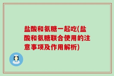 盐酸和氨糖一起吃(盐酸和氨糖联合使用的注意事项及作用解析)