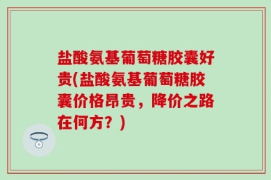 盐酸氨基葡萄糖胶囊好贵(盐酸氨基葡萄糖胶囊价格昂贵，降价之路在何方？)