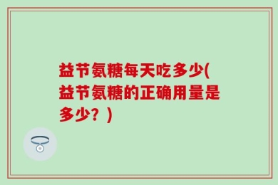 益节氨糖每天吃多少(益节氨糖的正确用量是多少？)