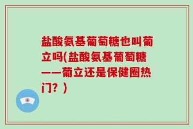 盐酸氨基葡萄糖也叫葡立吗(盐酸氨基葡萄糖——葡立还是保健圈热门？)
