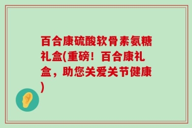 百合康硫酸软骨素氨糖礼盒(重磅！百合康礼盒，助您关爱关节健康)