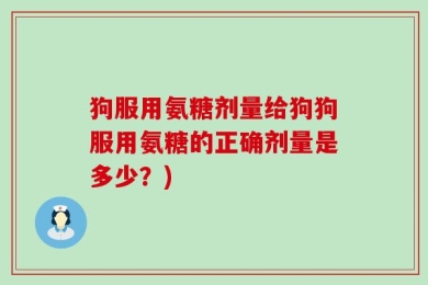 狗服用氨糖剂量给狗狗服用氨糖的正确剂量是多少？)