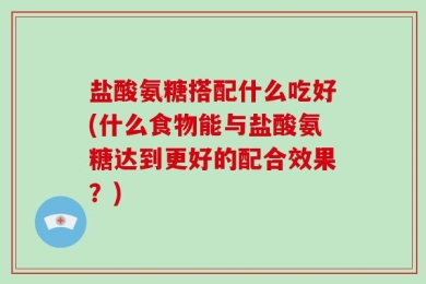 盐酸氨糖搭配什么吃好(什么食物能与盐酸氨糖达到更好的配合效果？)