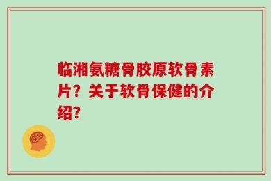 临湘氨糖骨胶原软骨素片？关于软骨保健的介绍？