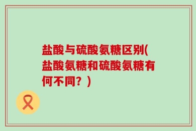 盐酸与硫酸氨糖区别(盐酸氨糖和硫酸氨糖有何不同？)