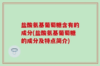 盐酸氨基葡萄糖含有的成分(盐酸氨基葡萄糖的成分及特点简介)