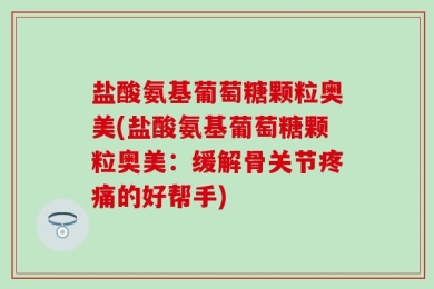 盐酸氨基葡萄糖颗粒奥美(盐酸氨基葡萄糖颗粒奥美：缓解骨关节疼痛的好帮手)