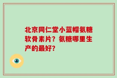 北京同仁堂小蓝帽氨糖软骨素片？氨糖哪里生产的最好？