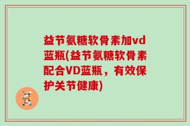 益节氨糖软骨素加vd蓝瓶(益节氨糖软骨素配合VD蓝瓶，有效保护关节健康)
