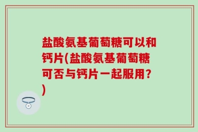 盐酸氨基葡萄糖可以和钙片(盐酸氨基葡萄糖可否与钙片一起服用？)