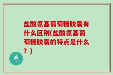 盐酸氨基葡萄糖胶囊有什么区别(盐酸氨基葡萄糖胶囊的特点是什么？)