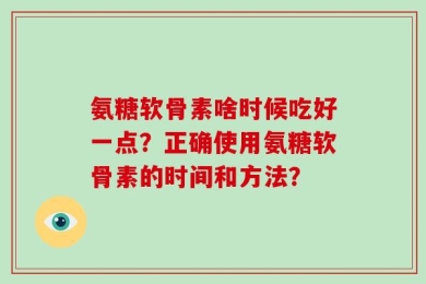 氨糖软骨素啥时候吃好一点？正确使用氨糖软骨素的时间和方法？
