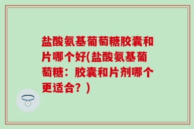 盐酸氨基葡萄糖胶囊和片哪个好(盐酸氨基葡萄糖：胶囊和片剂哪个更适合？)