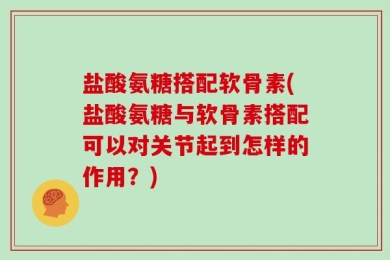 盐酸氨糖搭配软骨素(盐酸氨糖与软骨素搭配可以对关节起到怎样的作用？)