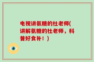电视讲氨糖的杜老师(讲解氨糖的杜老师，科普好食补！)